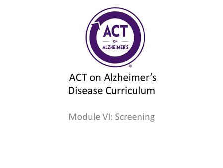 ACT on Alzheimer’s Disease Curriculum Module VI: Screening.