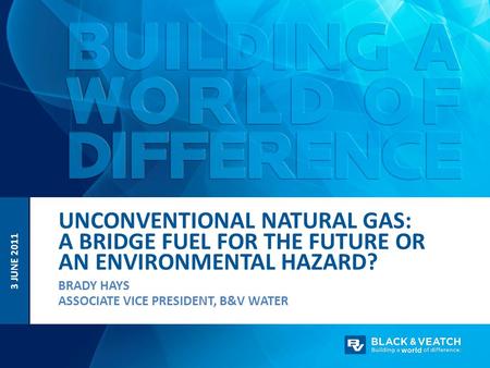 UNCONVENTIONAL NATURAL GAS: A BRIDGE FUEL FOR THE FUTURE OR AN ENVIRONMENTAL HAZARD? 3 JUNE 2011 BRADY HAYS ASSOCIATE VICE PRESIDENT, B&V WATER.