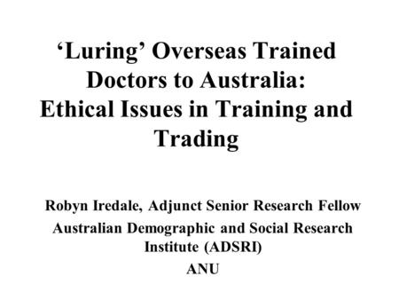 ‘Luring’ Overseas Trained Doctors to Australia: Ethical Issues in Training and Trading Robyn Iredale, Adjunct Senior Research Fellow Australian Demographic.