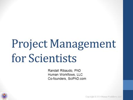 Copyright © 2014 Human Workflows, LLC Project Management for Scientists Randall Ribaudo, PhD Human Workflows, LLC Co-founders, SciPhD.com.