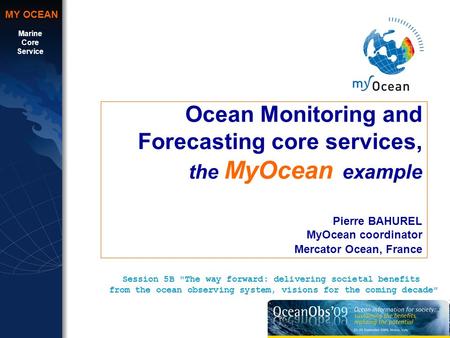 Marine Core Service MY OCEAN Ocean Monitoring and Forecasting core services, the MyOcean example Pierre BAHUREL MyOcean coordinator Mercator Ocean, France.