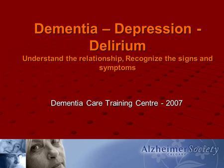 Dementia – Depression - Delirium Understand the relationship, Recognize the signs and symptoms Dementia Care Training Centre - 2007.