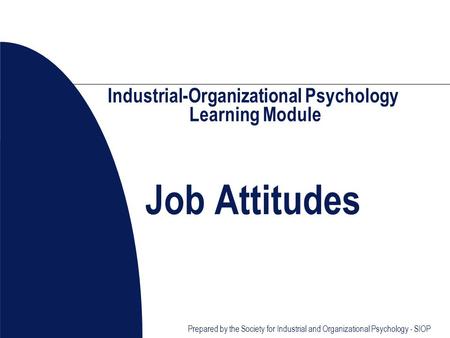 Prepared by the Society for Industrial and Organizational Psychology - SIOP Industrial-Organizational Psychology Learning Module Job Attitudes.