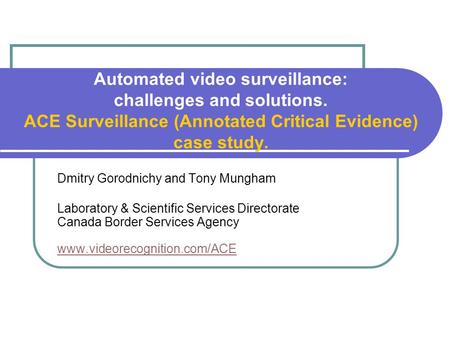 Automated video surveillance: challenges and solutions. ACE Surveillance (Annotated Critical Evidence) case study. Dmitry Gorodnichy and Tony Mungham Laboratory.