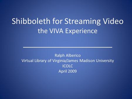 Shibboleth for Streaming Video the VIVA Experience Ralph Alberico Virtual Library of Virginia/James Madison University ICOLC April 2009.