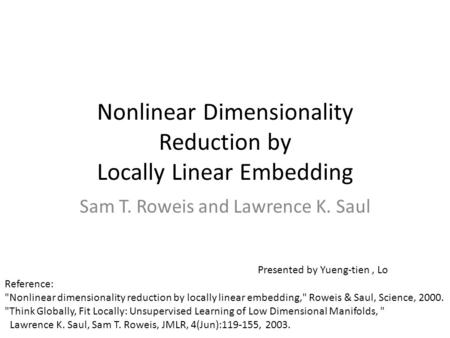 Nonlinear Dimensionality Reduction by Locally Linear Embedding Sam T. Roweis and Lawrence K. Saul Reference: Nonlinear dimensionality reduction by locally.