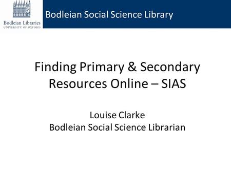 Bodleian Social Science Library Finding Primary & Secondary Resources Online – SIAS Louise Clarke Bodleian Social Science Librarian.