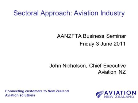 Sectoral Approach: Aviation Industry AANZFTA Business Seminar Friday 3 June 2011 John Nicholson, Chief Executive Aviation NZ Connecting customers to New.