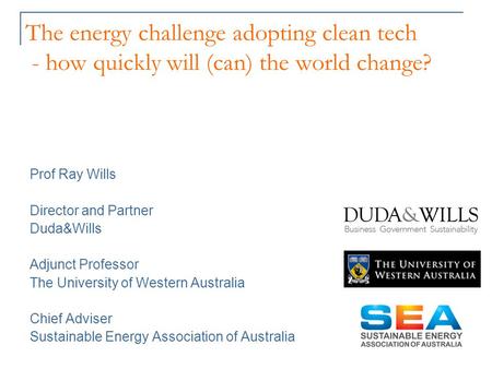 The energy challenge adopting clean tech - how quickly will (can) the world change? Prof Ray Wills Director and Partner Duda&Wills Adjunct Professor The.