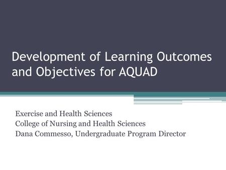 Development of Learning Outcomes and Objectives for AQUAD Exercise and Health Sciences College of Nursing and Health Sciences Dana Commesso, Undergraduate.