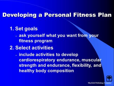 Mayfield Publishing Company Developing a Personal Fitness Plan 1. Set goals – ask yourself what you want from your fitness program 2. Select activities.