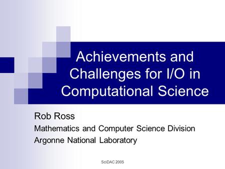 SciDAC 2005 Achievements and Challenges for I/O in Computational Science Rob Ross Mathematics and Computer Science Division Argonne National Laboratory.