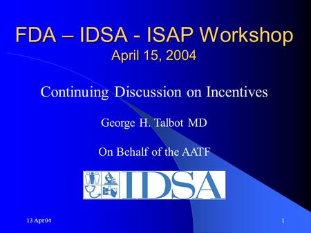 13 Apr 041 FDA – IDSA - ISAP Workshop April 15, 2004 Continuing Discussion on Incentives George H. Talbot MD On Behalf of the AATF.