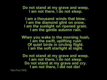 Do not stand at my grave and weep, I am not there, I do not sleep. I am a thousand winds that blow. I am the diamond glint on snow. I am the sunlight on.