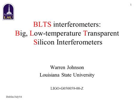 Dublin/July'04 1 BLTS interferometers: Big, Low-temperature Transparent Silicon Interferometers Warren Johnson Louisiana State University LIGO-G050059-00-Z.