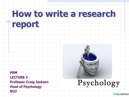 PRM LECTURE 3 Professor Craig Jackson Head of Psychology BCU How to write a research report.