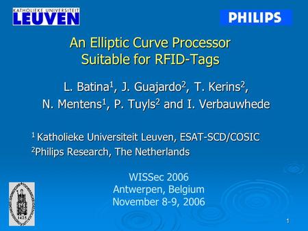 1 An Elliptic Curve Processor Suitable for RFID-Tags L. Batina 1, J. Guajardo 2, T. Kerins 2, N. Mentens 1, P. Tuyls 2 and I. Verbauwhede 1 Katholieke.