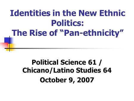 Identities in the New Ethnic Politics: The Rise of “Pan-ethnicity” Political Science 61 / Chicano/Latino Studies 64 October 9, 2007.