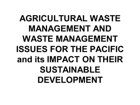 AGRICULTURAL WASTE MANAGEMENT AND WASTE MANAGEMENT ISSUES FOR THE PACIFIC and its IMPACT ON THEIR SUSTAINABLE DEVELOPMENT.