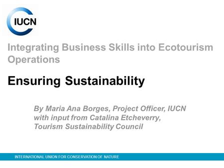 INTERNATIONAL UNION FOR CONSERVATION OF NATURE Integrating Business Skills into Ecotourism Operations By Maria Ana Borges, Project Officer, IUCN with input.