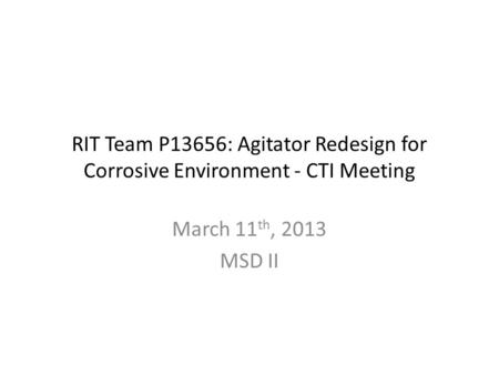 RIT Team P13656: Agitator Redesign for Corrosive Environment - CTI Meeting March 11 th, 2013 MSD II.