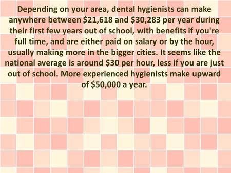 Depending on your area, dental hygienists can make anywhere between $21,618 and $30,283 per year during their first few years out of school, with benefits.