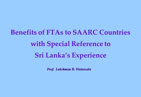 Benefits of FTAs to SAARC Countries with Special Reference to Sri Lanka’s Experience Prof. Lakshman R. Watawala.