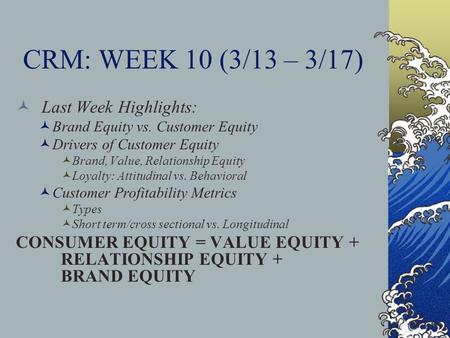 CRM: WEEK 10 (3/13 – 3/17) Last Week Highlights: Brand Equity vs. Customer Equity Drivers of Customer Equity Brand, Value, Relationship Equity Loyalty: