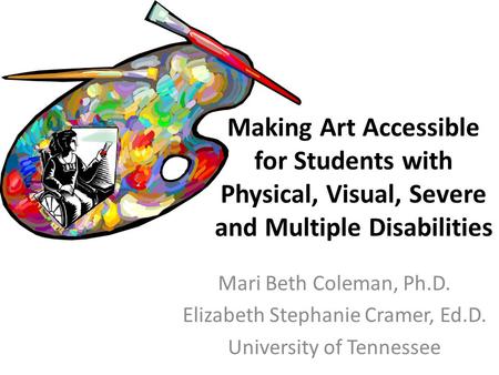 Mari Beth Coleman, Ph.D. Elizabeth Stephanie Cramer, Ed.D. University of Tennessee Making Art Accessible for Students with Physical, Visual, Severe and.