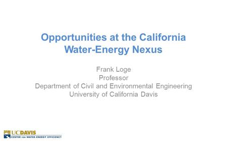 Opportunities at the California Water-Energy Nexus Frank Loge Professor Department of Civil and Environmental Engineering University of California Davis.