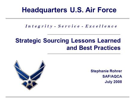 Headquarters U.S. Air Force I n t e g r i t y - S e r v i c e - E x c e l l e n c e Strategic Sourcing Lessons Learned and Best Practices Stephanie Rohrer.