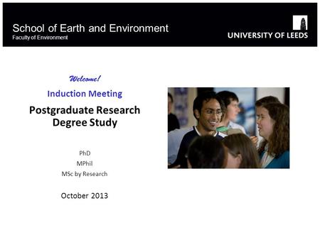 School of Earth and Environment Faculty of Environment Welcome! Induction Meeting Postgraduate Research Degree Study PhD MPhil MSc by Research October.