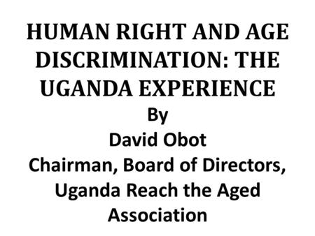 HUMAN RIGHT AND AGE DISCRIMINATION: THE UGANDA EXPERIENCE By David Obot Chairman, Board of Directors, Uganda Reach the Aged Association.