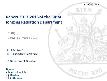 Report 2013-2015 of the BIPM Ionizing Radiation Department José M. Los Arcos CCRI Executive Secretary IR Department Director CCRI(III) BIPM, 4-6 March.