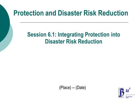 Protection and Disaster Risk Reduction (Place) – (Date) Session 6.1: Integrating Protection into Disaster Risk Reduction.