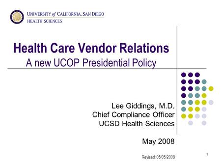 1 Health Care Vendor Relations A new UCOP Presidential Policy Lee Giddings, M.D. Chief Compliance Officer UCSD Health Sciences May 2008 Revised: 05/05/2008.