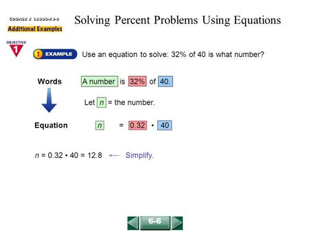 Equationn = 0.32 40 Use an equation to solve: 32% of 40 is what number? COURSE 2 LESSON 6-6 n = 0.32 40 = 12.8 Simplify. 6-6 Solving Percent Problems Using.