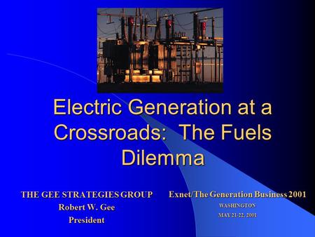 Electric Generation at a Crossroads: The Fuels Dilemma THE GEE STRATEGIES GROUP Robert W. Gee President Exnet/The Generation Business 2001 WASHINGTON MAY.