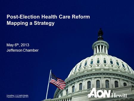 May 6 th, 2013 Jefferson Chamber Post-Election Health Care Reform Mapping a Strategy Consulting | U.S. Health & Benefits Proprietary & Confidential | April.