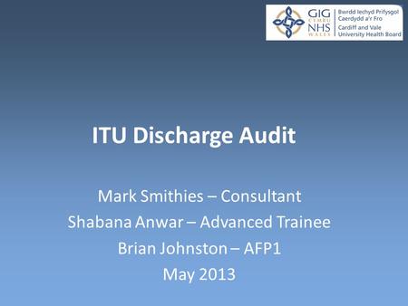 ITU Discharge Audit Mark Smithies – Consultant Shabana Anwar – Advanced Trainee Brian Johnston – AFP1 May 2013.