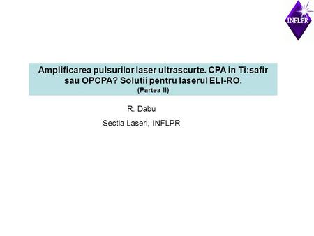 Amplificarea pulsurilor laser ultrascurte. CPA in Ti:safir sau OPCPA? Solutii pentru laserul ELI-RO. (Partea II) R. Dabu Sectia Laseri, INFLPR.