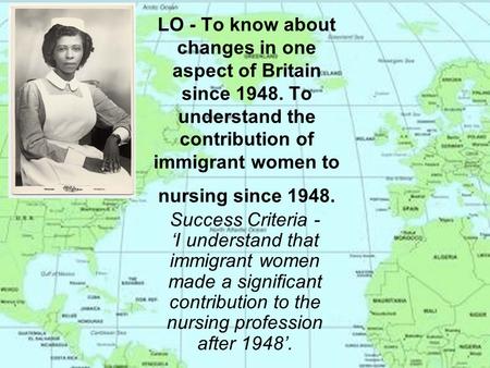 LO - To know about changes in one aspect of Britain since 1948. To understand the contribution of immigrant women to nursing since 1948. Success Criteria.