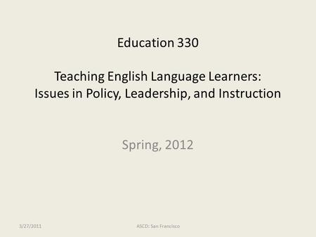 Education 330 Teaching English Language Learners: Issues in Policy, Leadership, and Instruction 3/27/2011ASCD: San Francisco Spring, 2012.