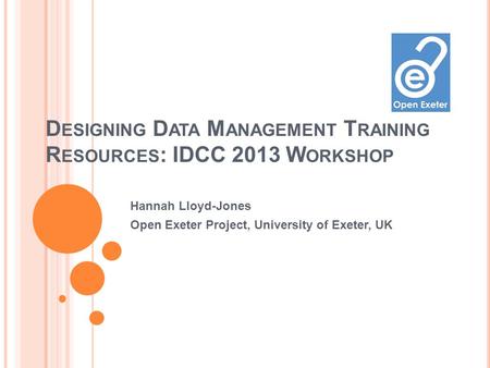 D ESIGNING D ATA M ANAGEMENT T RAINING R ESOURCES : IDCC 2013 W ORKSHOP Hannah Lloyd-Jones Open Exeter Project, University of Exeter, UK.