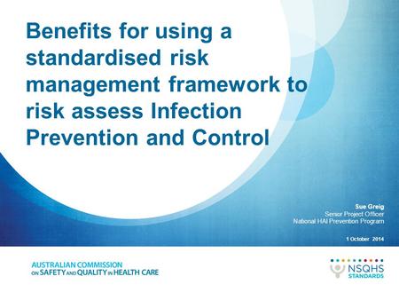 Benefits for using a standardised risk management framework to risk assess Infection Prevention and Control Sue Greig Senior Project Officer National.