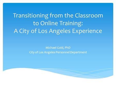 Transitioning from the Classroom to Online Training: A City of Los Angeles Experience Michael Gold, PhD City of Los Angeles Personnel Department.