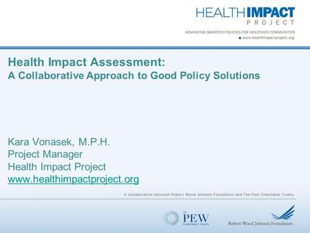 Health Impact Assessment: A Collaborative Approach to Good Policy Solutions Kara Vonasek, M.P.H. Project Manager Health Impact Project www.healthimpactproject.org.