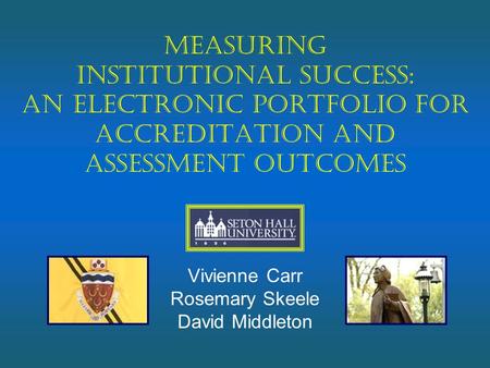 Measuring Institutional Success: An Electronic Portfolio for Accreditation and Assessment Outcomes Vivienne Carr Rosemary Skeele David Middleton.