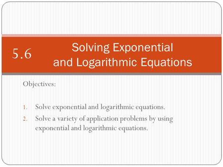 Objectives: 1. Solve exponential and logarithmic equations. 2. Solve a variety of application problems by using exponential and logarithmic equations.