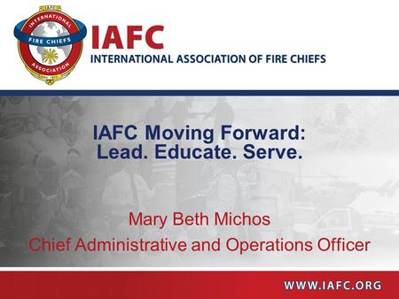 IAFC Moving Forward: Lead. Educate. Serve. Mary Beth Michos Chief Administrative and Operations Officer.